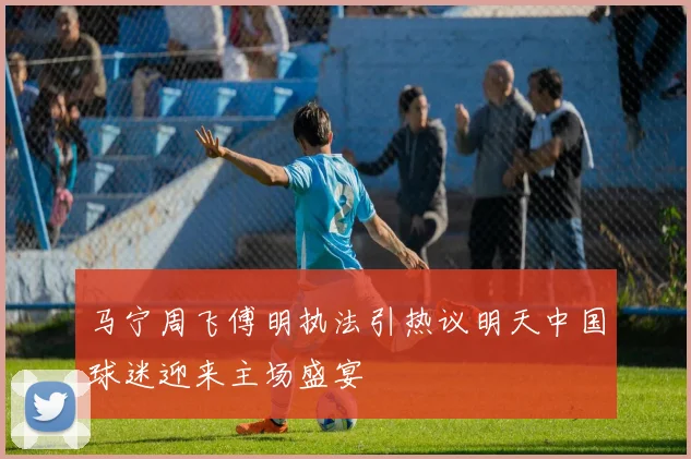 马宁周飞傅明执法引热议明天中国球迷迎来主场盛宴