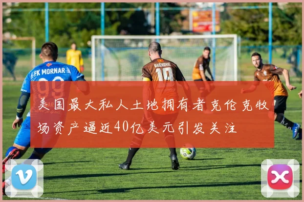 美国最大私人土地拥有者克伦克牧场资产逼近40亿美元引发关注