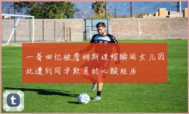 一哥回忆被詹姆斯追帽瞬间女儿因此遭到同学欺负的心酸经历