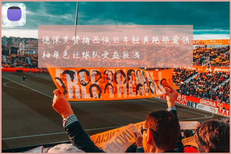 德保罗赞梅西依旧年轻奔跑热爱领袖角色让球队受益匪浅