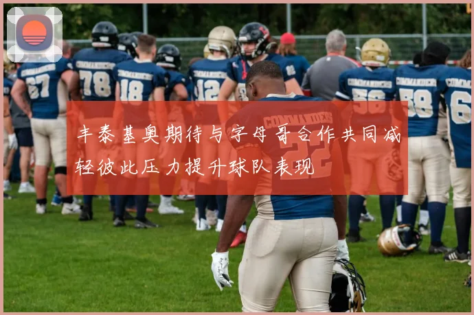 丰泰基奥期待与字母哥合作共同减轻彼此压力提升球队表现