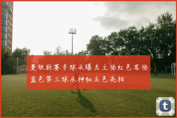 曼联新赛季球衣曝光主场红色客场蓝色第三球衣神秘灰色亮相