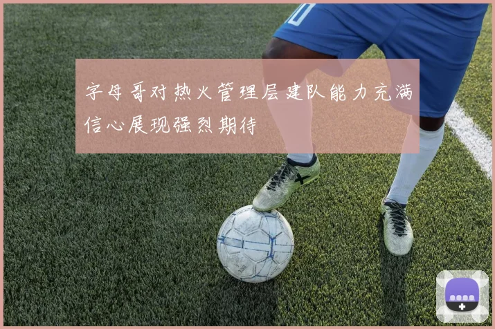 字母哥对热火管理层建队能力充满信心展现强烈期待