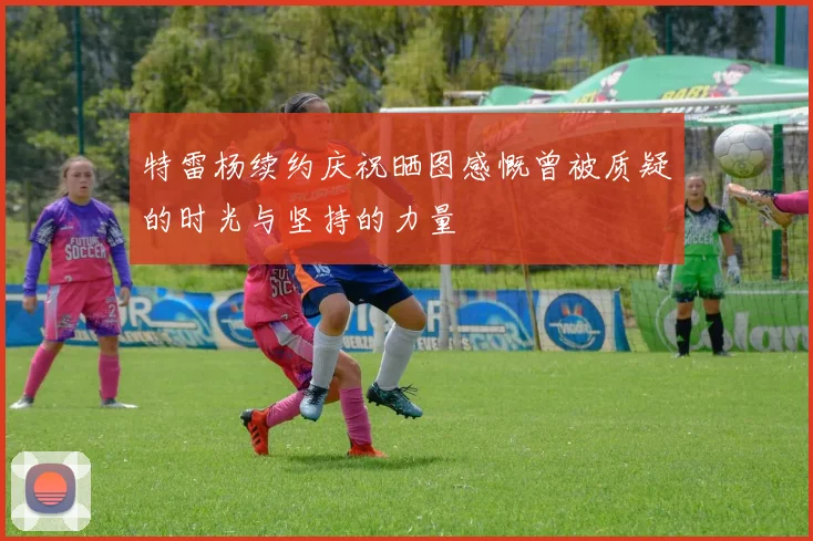 特雷杨续约庆祝晒图感慨曾被质疑的时光与坚持的力量