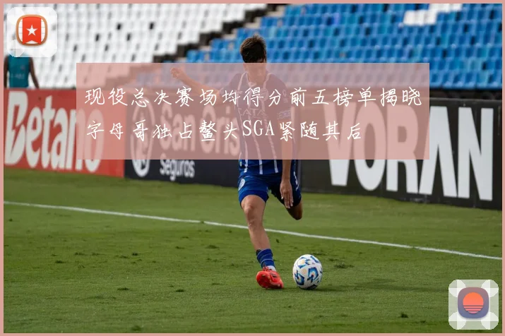 现役总决赛场均得分前五榜单揭晓字母哥独占鳌头SGA紧随其后