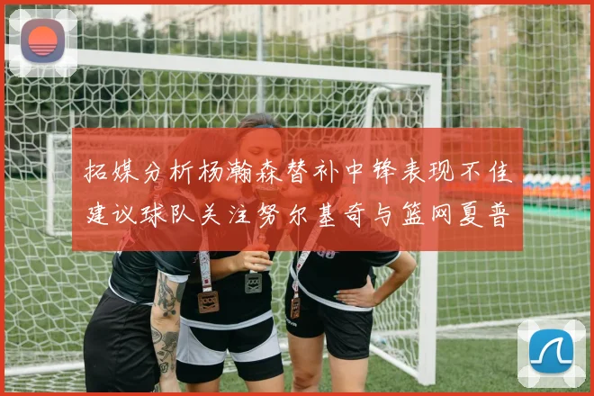 拓媒分析杨瀚森替补中锋表现不佳建议球队关注努尔基奇与篮网夏普