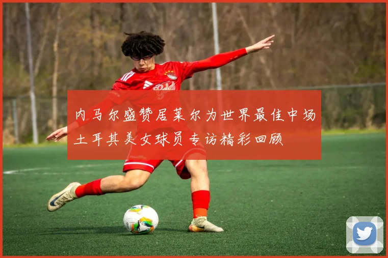 内马尔盛赞居莱尔为世界最佳中场土耳其美女球员专访精彩回顾