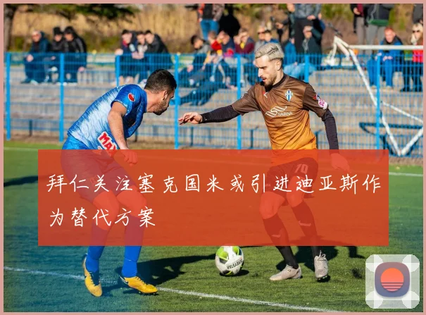 拜仁关注塞克国米或引进迪亚斯作为替代方案