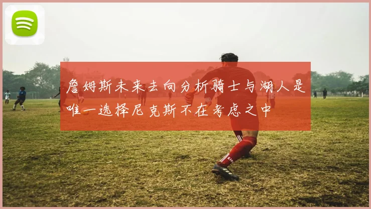 詹姆斯未来去向分析骑士与湖人是唯一选择尼克斯不在考虑之中