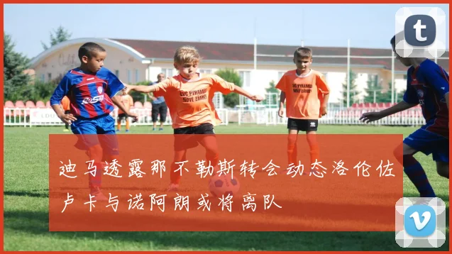 迪马透露那不勒斯转会动态洛伦佐卢卡与诺阿朗或将离队
