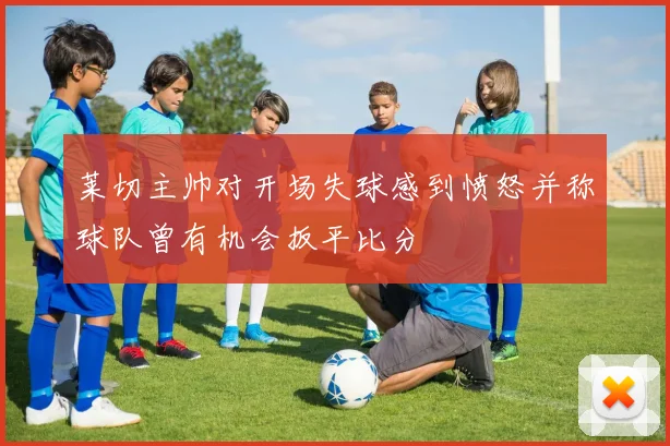 莱切主帅对开场失球感到愤怒并称球队曾有机会扳平比分