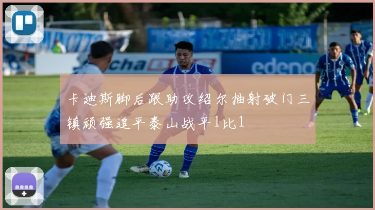 卡迪斯脚后跟助攻绍尔抽射破门三镇顽强追平泰山战平1比1