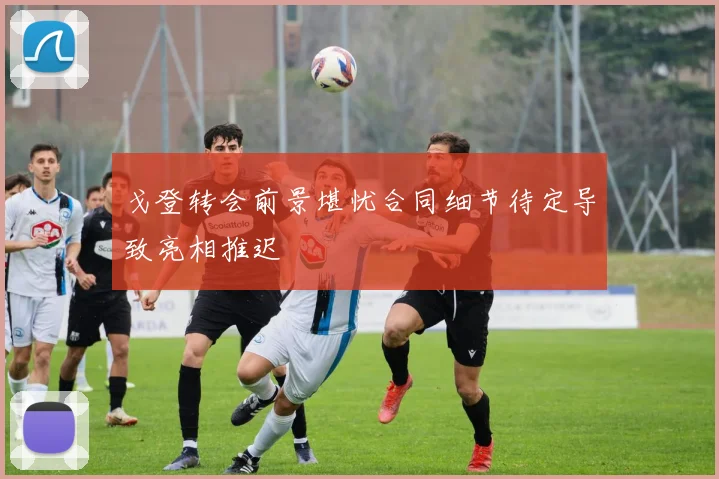 戈登转会前景堪忧合同细节待定导致亮相推迟