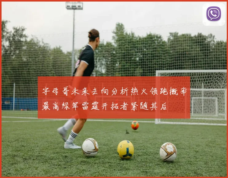 字母哥未来去向分析热火领跑概率最高绿军雷霆开拓者紧随其后