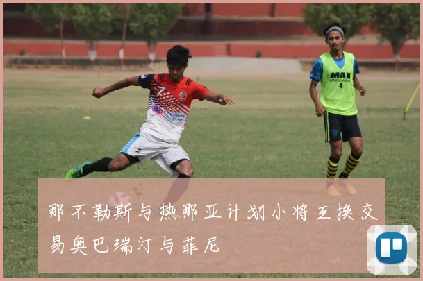 那不勒斯与热那亚计划小将互换交易奥巴瑞汀与菲尼