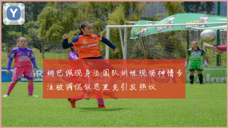 姆巴佩现身法国队训练现场神情专注被调侃似恩里克引发热议