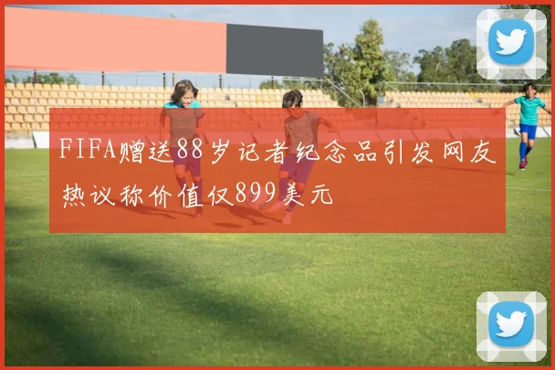 FIFA赠送88岁记者纪念品引发网友热议称价值仅899美元