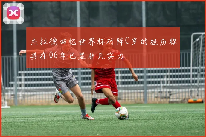 杰拉德回忆世界杯对阵C罗的经历称其在06年已显非凡实力