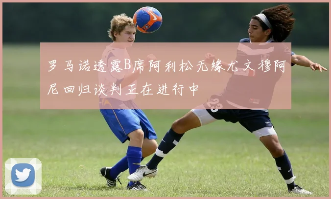 罗马诺透露B席阿利松无缘尤文穆阿尼回归谈判正在进行中